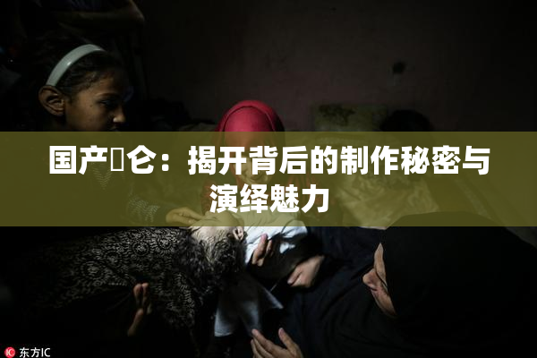 国产婬仑：揭开背后的制作秘密与演绎魅力