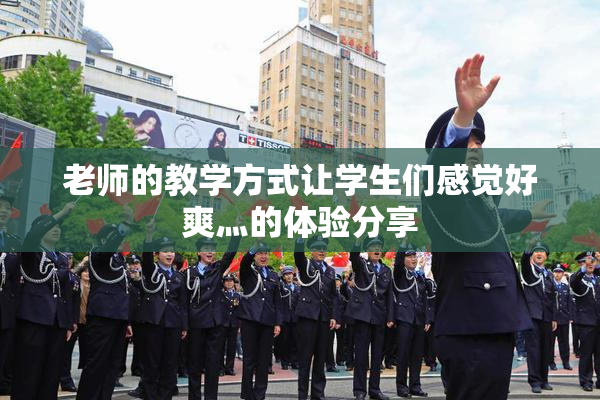 老师的教学方式让学生们感觉好爽灬的体验分享