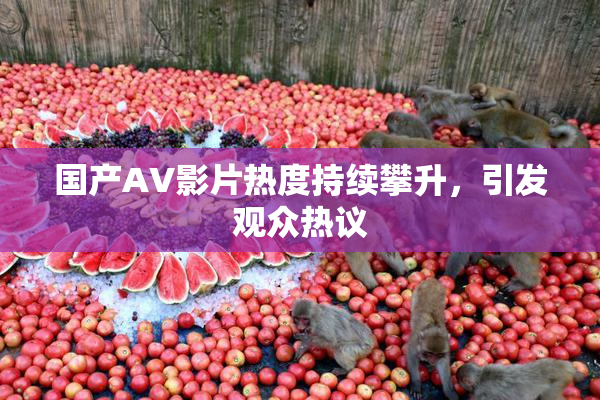 国产AV影片热度持续攀升，引发观众热议