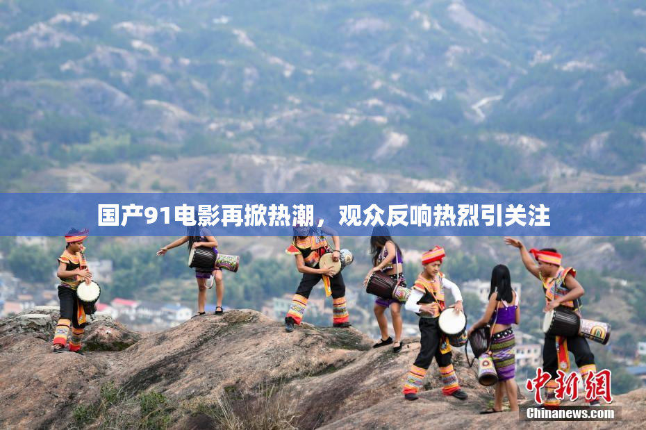 国产91电影再掀热潮，观众反响热烈引关注