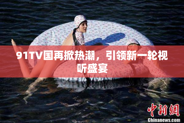 91TV国再掀热潮，引领新一轮视听盛宴
