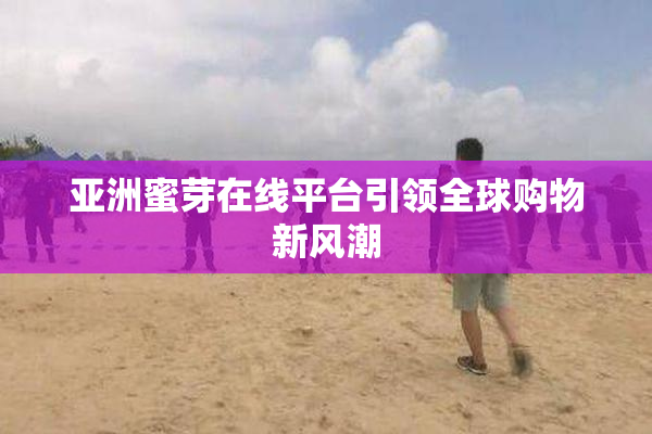 亚洲蜜芽在线平台引领全球购物新风潮