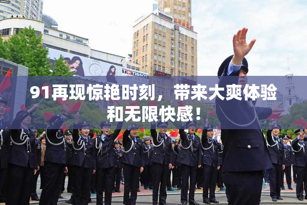 91再现惊艳时刻，带来大爽体验和无限快感！