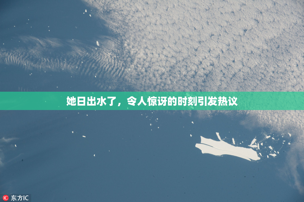 她日出水了，令人惊讶的时刻引发热议