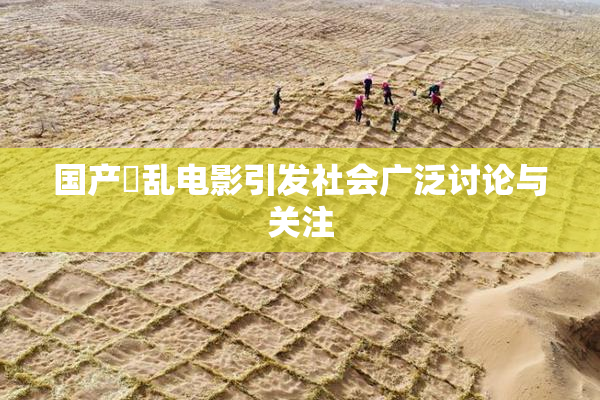 国产婬乱电影引发社会广泛讨论与关注