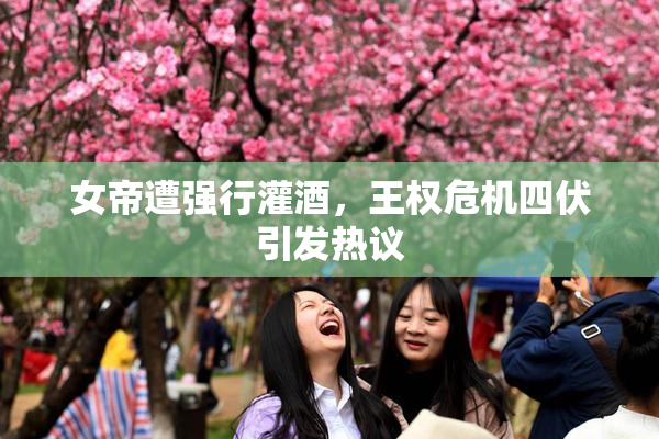 女帝遭强行灌酒，王权危机四伏引发热议