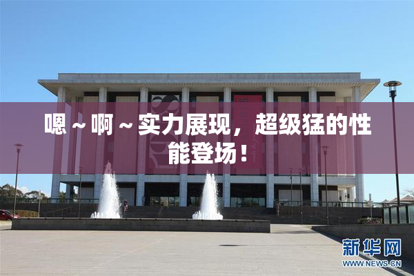 嗯～啊～实力展现，超级猛的性能登场！