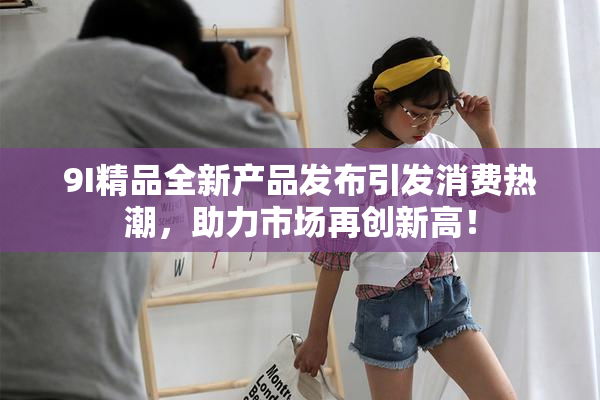 9I精品全新产品发布引发消费热潮，助力市场再创新高！