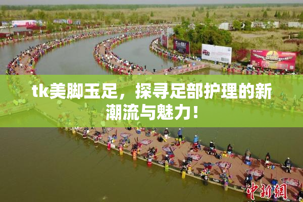 tk美脚玉足，探寻足部护理的新潮流与魅力！