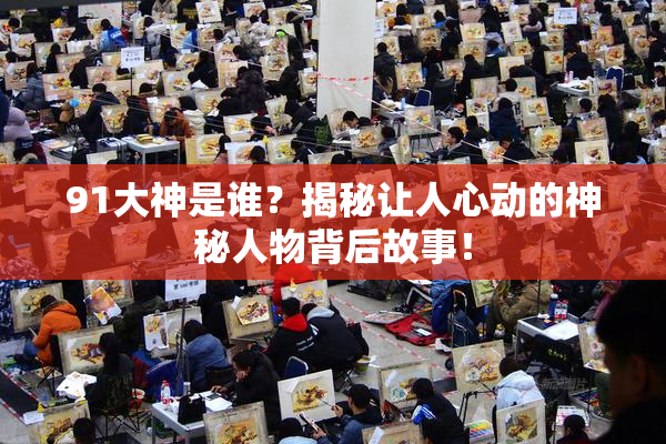 91大神是谁？揭秘让人心动的神秘人物背后故事！