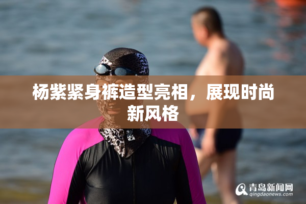 杨紫紧身裤造型亮相，展现时尚新风格