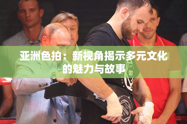 亚洲色拍：新视角揭示多元文化的魅力与故事