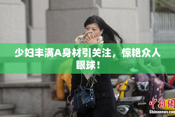 少妇丰满A身材引关注，惊艳众人眼球！