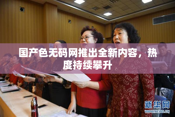 国产色无码网推出全新内容，热度持续攀升