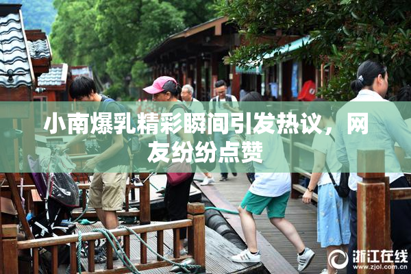 小南爆乳精彩瞬间引发热议，网友纷纷点赞