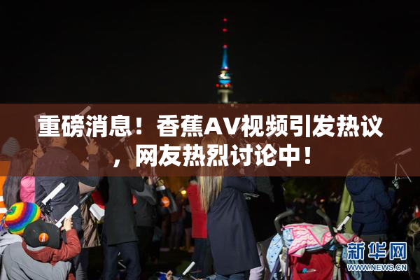 重磅消息！香蕉AV视频引发热议，网友热烈讨论中！