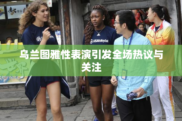 乌兰图雅性表演引发全场热议与关注
