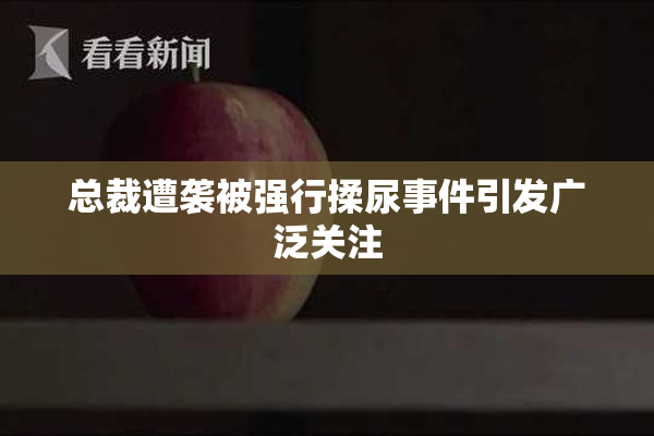 总裁遭袭被强行揉尿事件引发广泛关注