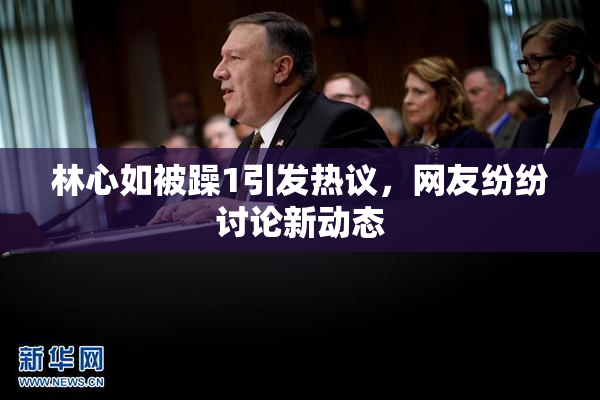 林心如被躁1引发热议，网友纷纷讨论新动态