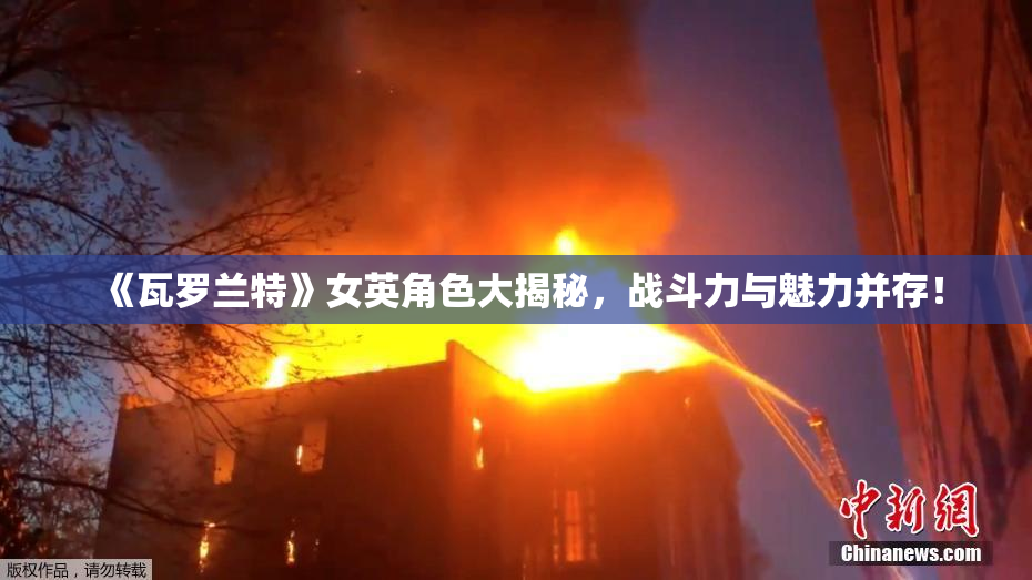 《瓦罗兰特》女英角色大揭秘，战斗力与魅力并存！