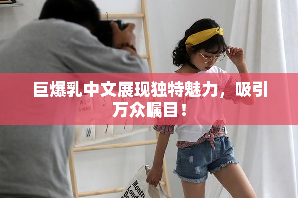 巨爆乳中文展现独特魅力，吸引万众瞩目！