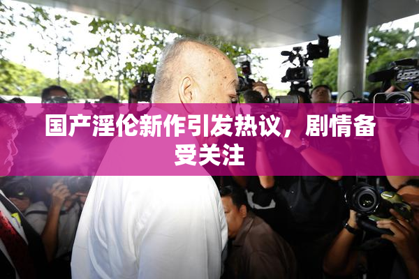 国产淫伦新作引发热议，剧情备受关注