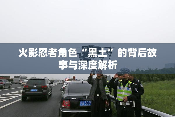 火影忍者角色“黑土”的背后故事与深度解析