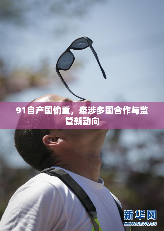 91自产国偷重，牵涉多国合作与监管新动向
