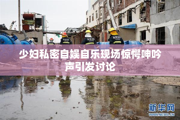少妇私密自娱自乐现场惊愕呻吟声引发讨论