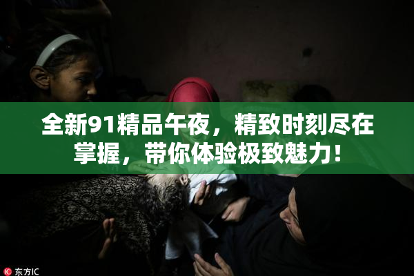 全新91精品午夜，精致时刻尽在掌握，带你体验极致魅力！