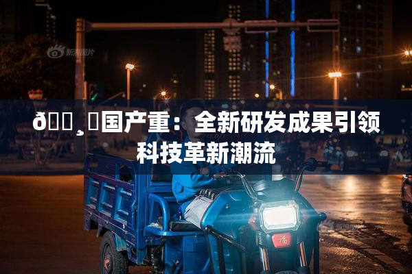 🌸‌国产重：全新研发成果引领科技革新潮流