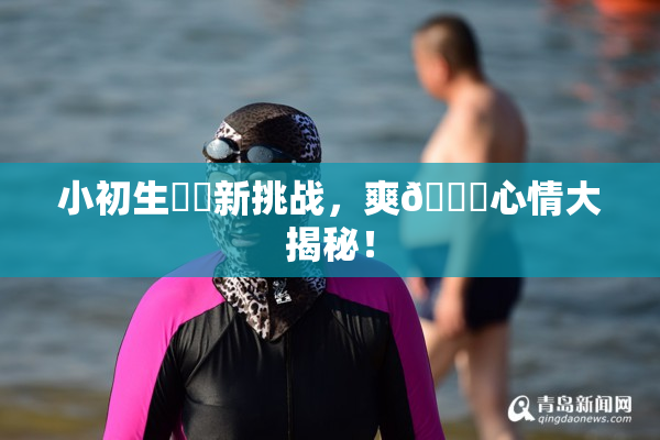 小初生❌‌新挑战，爽🔞心情大揭秘！