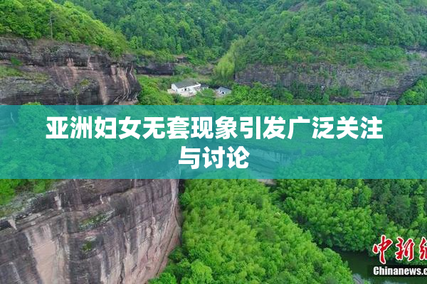 亚洲妇女无套现象引发广泛关注与讨论