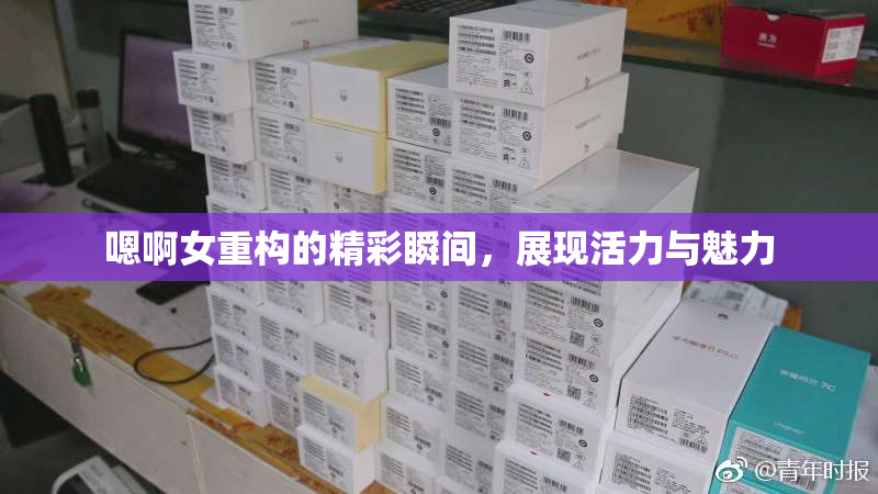 嗯啊女重构的精彩瞬间，展现活力与魅力