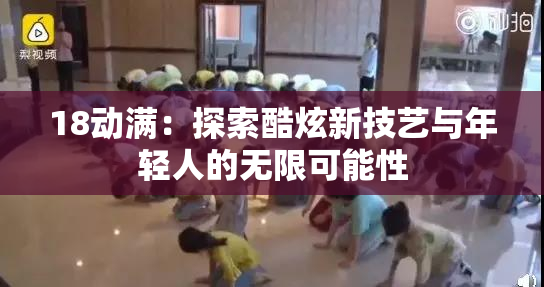 18动满：探索酷炫新技艺与年轻人的无限可能性