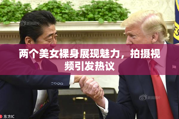 两个美女裸身展现魅力，拍摄视频引发热议