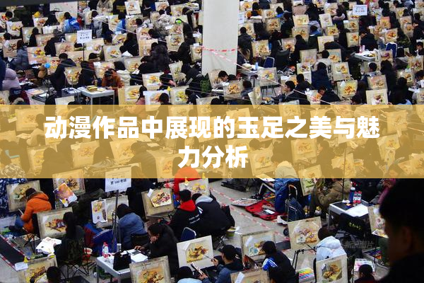 动漫作品中展现的玉足之美与魅力分析