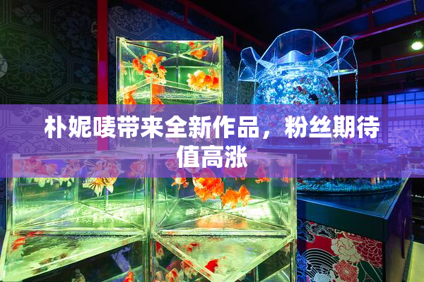 朴妮唛带来全新作品，粉丝期待值高涨