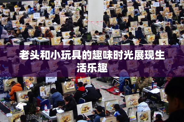 老头和小玩具的趣味时光展现生活乐趣