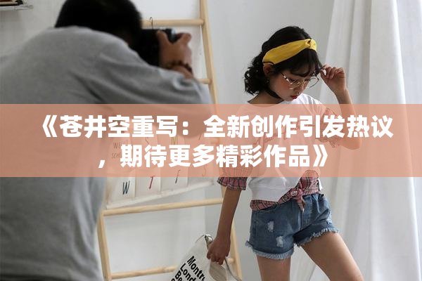 《苍井空重写：全新创作引发热议，期待更多精彩作品》
