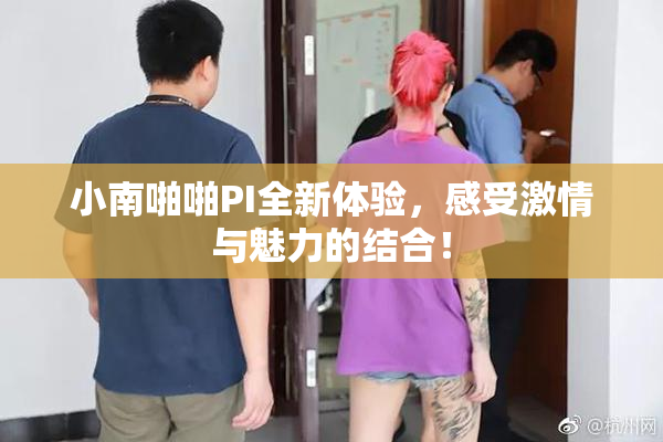 小南啪啪PI全新体验，感受激情与魅力的结合！