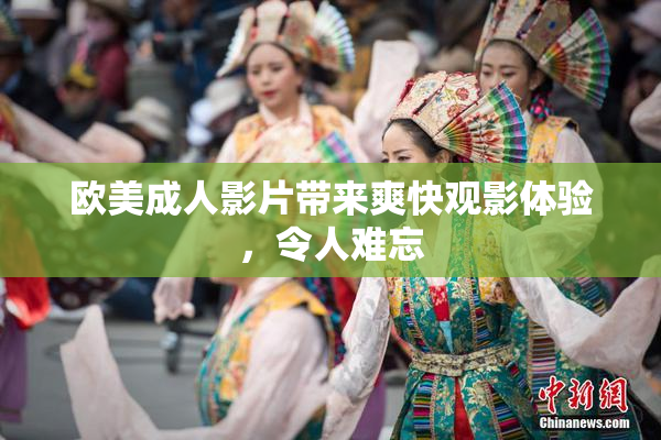 欧美成人影片带来爽快观影体验，令人难忘