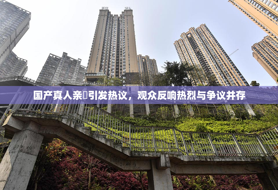 国产真人亲妺引发热议，观众反响热烈与争议并存