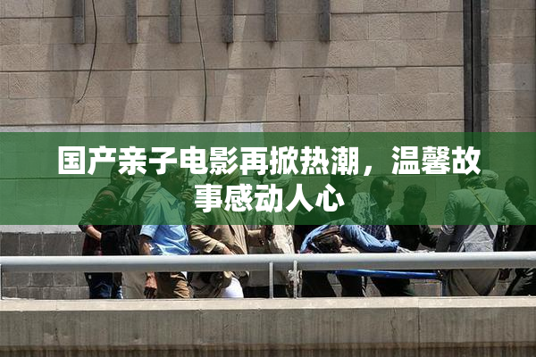 国产亲子电影再掀热潮，温馨故事感动人心