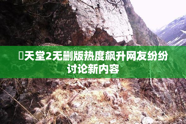 妺天堂2无删版热度飙升网友纷纷讨论新内容