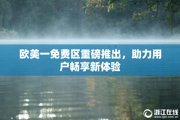 欧美一免费区重磅推出，助力用户畅享新体验