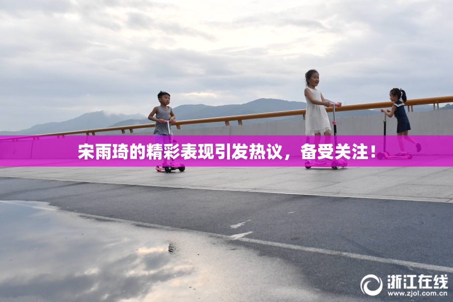 宋雨琦的精彩表现引发热议，备受关注！