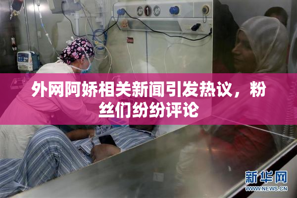 外网阿娇相关新闻引发热议，粉丝们纷纷评论