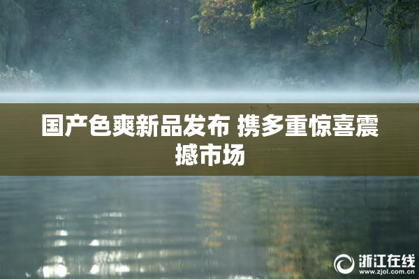 国产色爽新品发布 携多重惊喜震撼市场