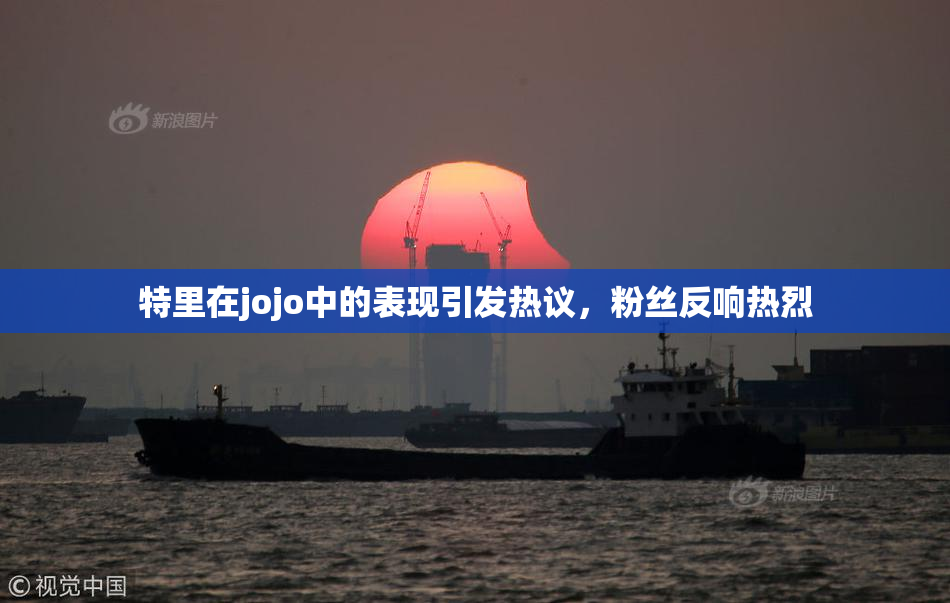 特里在jojo中的表现引发热议，粉丝反响热烈